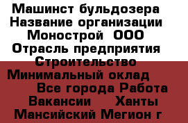 Машинст бульдозера › Название организации ­ Монострой, ООО › Отрасль предприятия ­ Строительство › Минимальный оклад ­ 20 000 - Все города Работа » Вакансии   . Ханты-Мансийский,Мегион г.